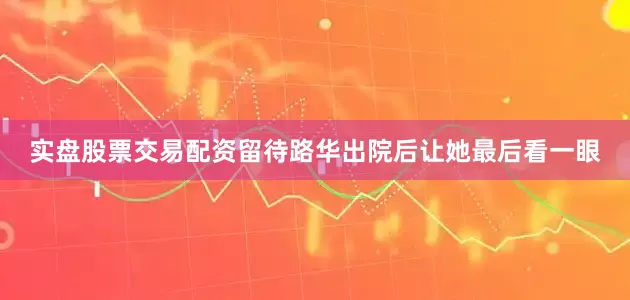 实盘股票交易配资留待路华出院后让她最后看一眼
