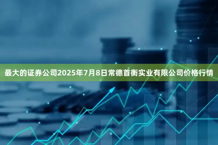 最大的证券公司2025年7月8日常德首衡实业有限公司价格行情