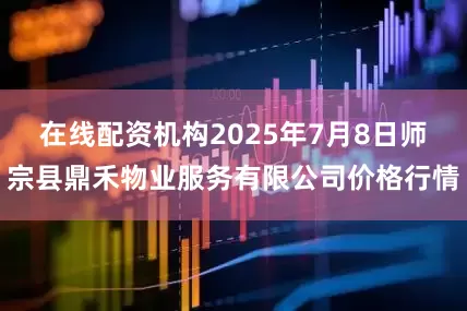 在线配资机构2025年7月8日师宗县鼎禾物业服务有限公司价格行情