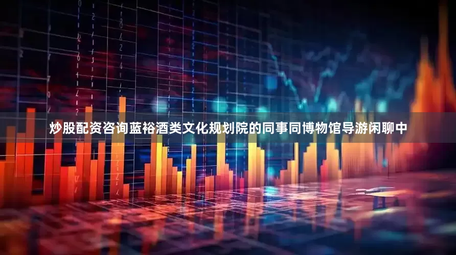炒股配资咨询蓝裕酒类文化规划院的同事同博物馆导游闲聊中