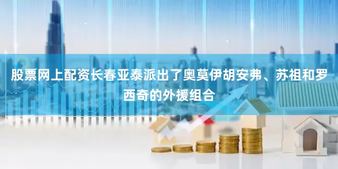 股票网上配资长春亚泰派出了奥莫伊胡安弗、苏祖和罗西奇的外援组合