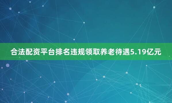 合法配资平台排名违规领取养老待遇5.19亿元