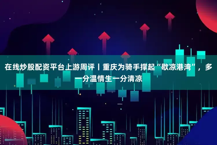 在线炒股配资平台上游周评丨重庆为骑手撑起“歇凉港湾”，多一分温情生一分清凉