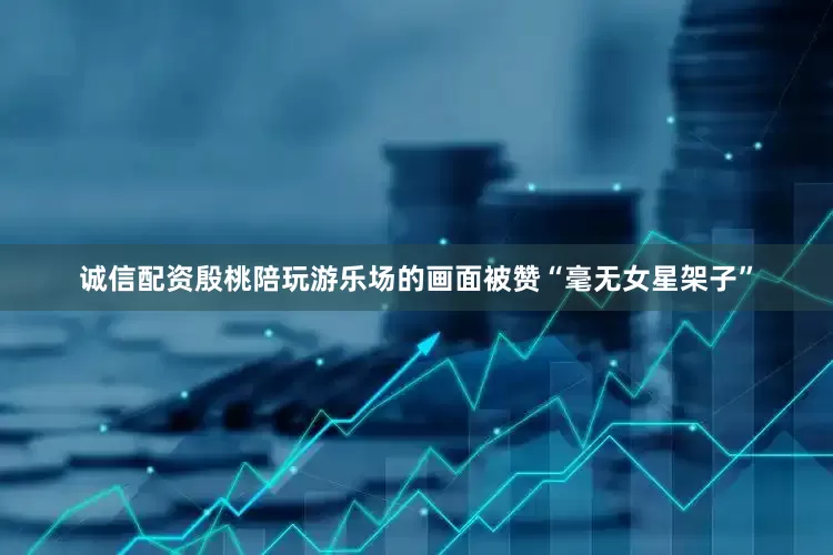 诚信配资殷桃陪玩游乐场的画面被赞“毫无女星架子”