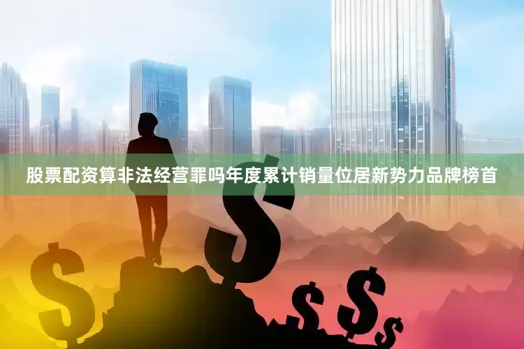 股票配资算非法经营罪吗年度累计销量位居新势力品牌榜首