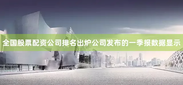 全国股票配资公司排名出炉公司发布的一季报数据显示