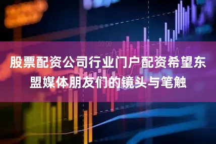 股票配资公司行业门户配资希望东盟媒体朋友们的镜头与笔触