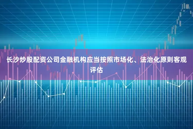 长沙炒股配资公司金融机构应当按照市场化、法治化原则客观评估