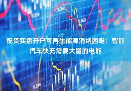 配资实盘开户可再生能源消纳困难：智能汽车快充需要大量的电能